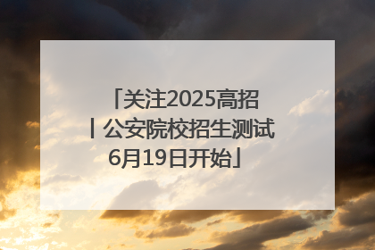 关注2025高招丨公安院校招生测试6月19日开始