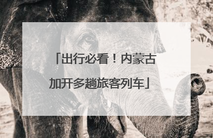 出行必看！内蒙古加开多趟旅客列车