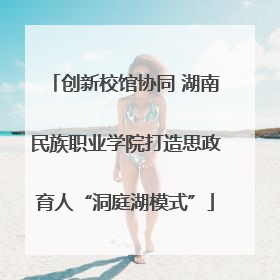 创新校馆协同 湖南民族职业学院打造思政育人“洞庭湖模式”