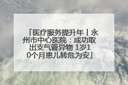 医疗服务提升年丨永州市中心医院：成功取出支气管异物 1岁10个月患儿转危为安