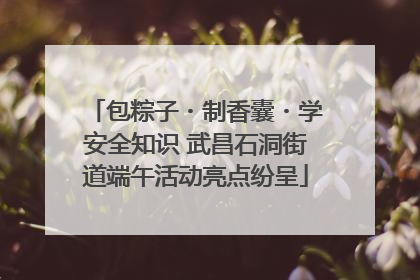 包粽子・制香囊・学安全知识 武昌石洞街道端午活动亮点纷呈
