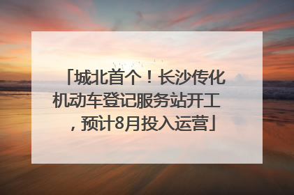 城北首个！长沙传化机动车登记服务站开工，预计8月投入运营
