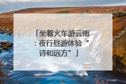 坐着火车游云南：夜行昼游体验“诗和远方”