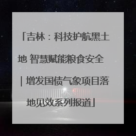吉林：科技护航黑土地 智慧赋能粮食安全｜增发国债气象项目落地见效系列报道