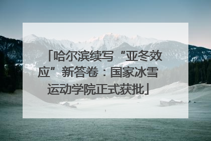 哈尔滨续写“亚冬效应”新答卷：国家冰雪运动学院正式获批
