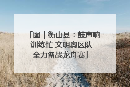 图｜衡山县：鼓声响 训练忙 文明奥区队全力备战龙舟赛
