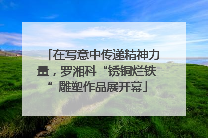 在写意中传递精神力量，罗湘科“锈铜烂铁”雕塑作品展开幕