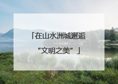 在山水洲城邂逅“文明之美”