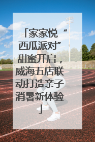 家家悦“西瓜派对”甜蜜开启，威海五店联动打造亲子消暑新体验