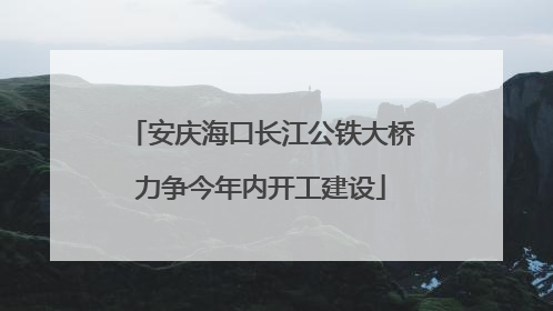 安庆海口长江公铁大桥力争今年内开工建设