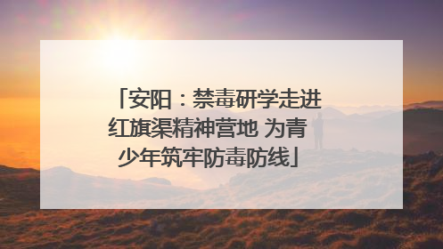 安阳：禁毒研学走进红旗渠精神营地 为青少年筑牢防毒防线