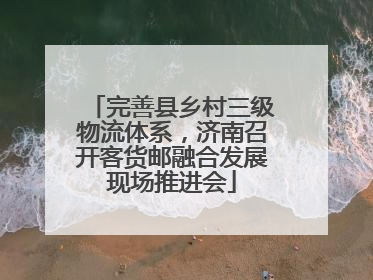 完善县乡村三级物流体系，济南召开客货邮融合发展现场推进会