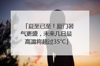 夏至已至！厦门暑气更盛，未来几日最高温将超过35℃
