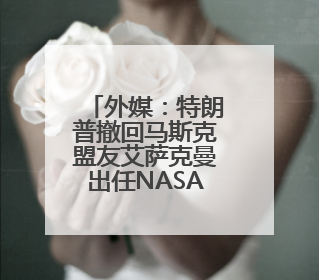 外媒：特朗普撤回马斯克盟友艾萨克曼出任NASA局长提名，马斯克失望