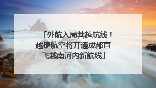 外航入局蓉越航线！越捷航空将开通成都直飞越南河内新航线