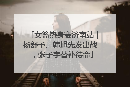女篮热身赛济南站｜杨舒予、韩旭先发出战，张子宇替补待命