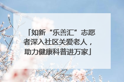 如新“乐善汇”志愿者深入社区关爱老人，助力健康科普进万家