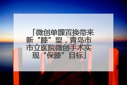 微创单髁置换带来新“膝”望，青岛市市立医院微创手术实现“保膝”目标
