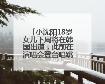 小沈阳18岁女儿下周将在韩国出道，此前在演唱会登台唱跳遭吐槽