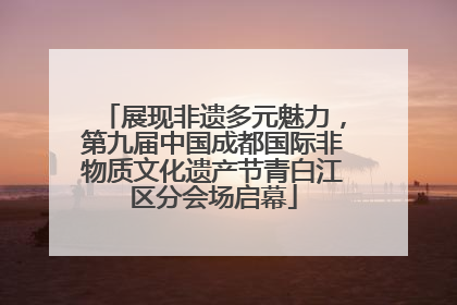 展现非遗多元魅力，第九届中国成都国际非物质文化遗产节青白江区分会场启幕