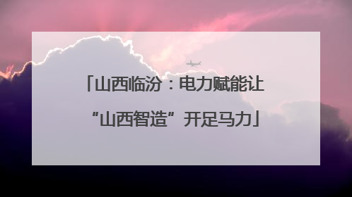 山西临汾：电力赋能让“山西智造”开足马力