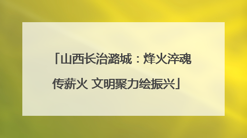 山西长治潞城：烽火淬魂传薪火 文明聚力绘振兴