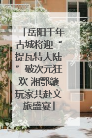 岳阳千年古城将迎“提瓦特大陆”破次元狂欢 湘鄂赣玩家共赴文旅盛宴