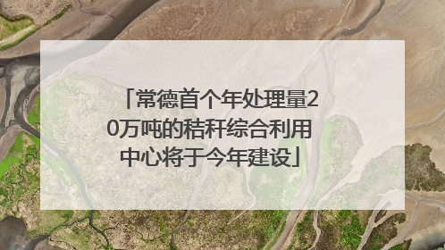 常德首个年处理量20万吨的秸秆综合利用中心将于今年建设