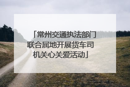 常州交通执法部门联合属地开展货车司机关心关爱活动