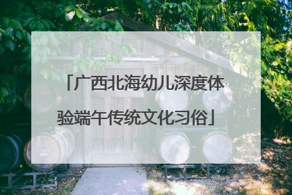 广西北海幼儿深度体验端午传统文化习俗
