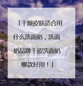 干燥皮肤适合用什么洗面奶，洗面奶品牌干皮洗面奶哪款好用！