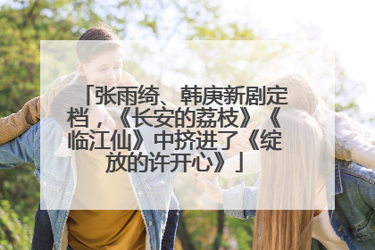 张雨绮、韩庚新剧定档，《长安的荔枝》《临江仙》中挤进了《绽放的许开心》