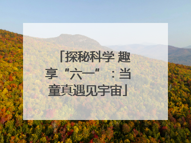 探秘科学 趣享“六一”：当童真遇见宇宙