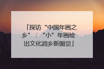 探访“中国年画之乡”：“小”年画绘出文化润乡新图景