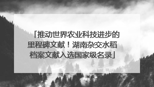 推动世界农业科技进步的里程碑文献！湖南杂交水稻档案文献入选国家级名录