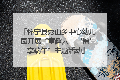 怀宁县秀山乡中心幼儿园开展“童趣六一‘粽’享端午”主题活动