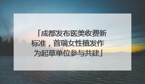 成都发布医美收费新标准，首瑞女性植发作为起草单位参与共建