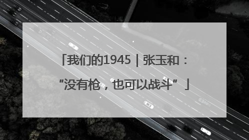 我们的1945｜张玉和：“没有枪，也可以战斗”