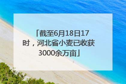 截至6月18日17时，河北省小麦已收获3000余万亩