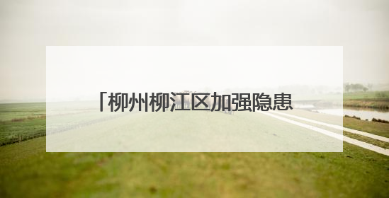 柳州柳江区加强隐患排查和物资储备 筑牢汛期“安全堤”