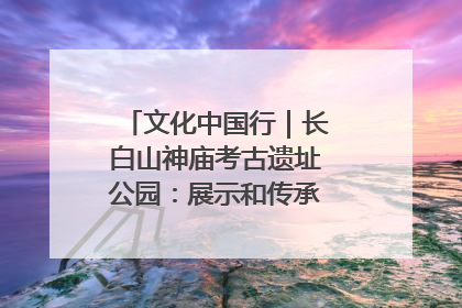 文化中国行｜长白山神庙考古遗址公园：展示和传承多民族文化交融