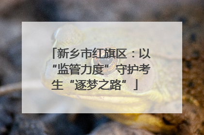新乡市红旗区：以“监管力度”守护考生“逐梦之路”