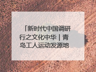 新时代中国调研行之文化中华｜青岛工人运动发源地红色文化浸人心