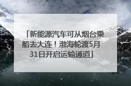 新能源汽车可从烟台乘船去大连！渤海轮渡5月31日开启运输通道