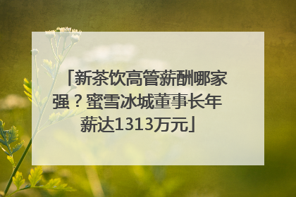 新茶饮高管薪酬哪家强？蜜雪冰城董事长年薪达1313万元