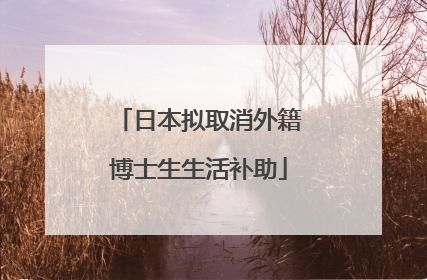 日本拟取消外籍博士生生活补助