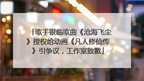 歌手银临歌曲《沧海飞尘》授权给动画《凡人修仙传》引争议，工作室致歉