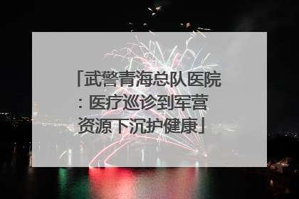 武警青海总队医院：医疗巡诊到军营  资源下沉护健康