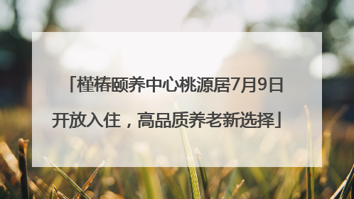 槿椿颐养中心桃源居7月9日开放入住，高品质养老新选择