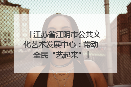 江苏省江阴市公共文化艺术发展中心：带动全民“艺起来”